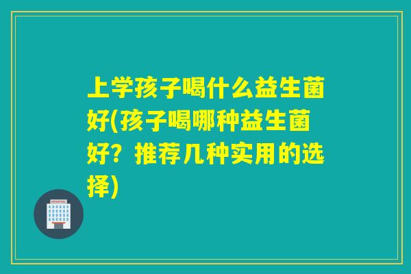 上学孩子喝什么益生菌好(孩子喝哪种益生菌好？推荐几种实用的选择)
