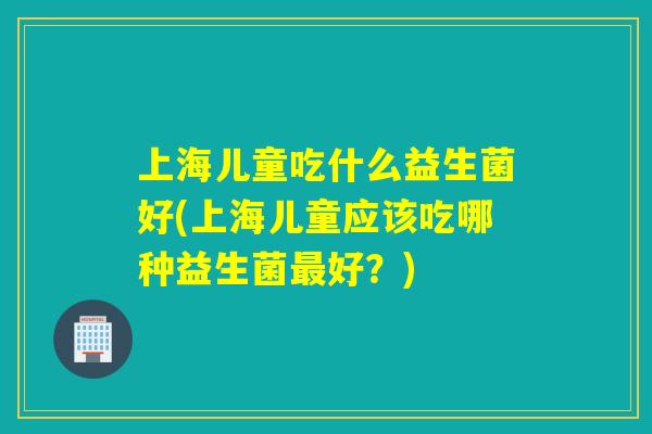 上海儿童吃什么益生菌好(上海儿童应该吃哪种益生菌好？)