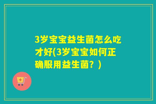 3岁宝宝益生菌怎么吃才好(3岁宝宝如何正确服用益生菌？)