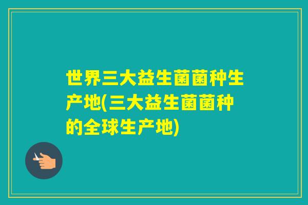 世界三大益生菌菌种生产地(三大益生菌菌种的全球生产地)