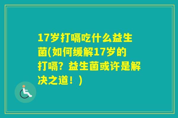 17岁打嗝吃什么益生菌(如何缓解17岁的打嗝？益生菌或许是解决之道！)