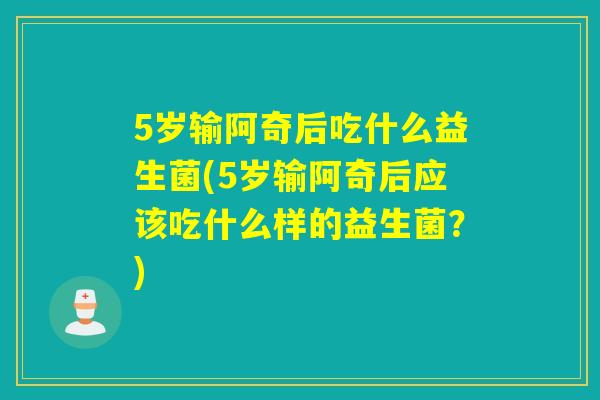 5岁输阿奇后吃什么益生菌(5岁输阿奇后应该吃什么样的益生菌?) 5岁输阿奇后吃什么益生菌(5岁输阿奇后应该吃什么样的益生菌?)