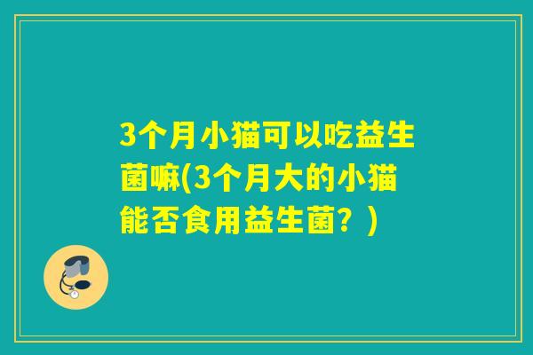 3个月小猫可以吃益生菌嘛(3个月大的小猫能否食用益生菌?) 3个月小猫可以吃益生菌嘛(3个月大的小猫能否食用益生菌?)