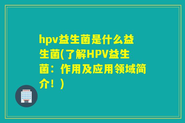 hpv益生菌是什么益生菌(了解HPV益生菌：作用及应用领域简介！)