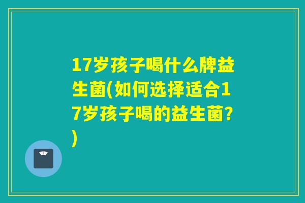 17岁孩子喝什么牌益生菌(如何选择适合17岁孩子喝的益生菌？)
