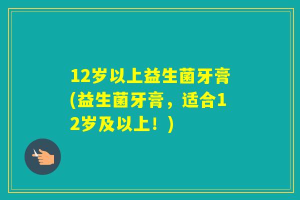 12岁以上益生菌牙膏(益生菌牙膏,适合12岁及以上!) 12岁以上益生菌牙膏(益生菌牙膏,适合12岁及以上!)
