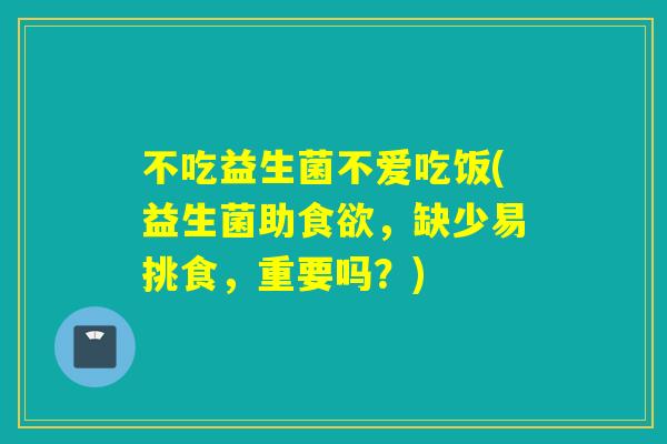 不吃益生菌不爱吃饭(益生菌助，缺少易挑食，重要吗？)