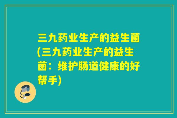 三九药业生产的益生菌(三九药业生产的益生菌：维护肠道健康的好帮手)
