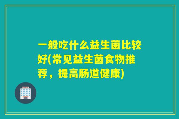 一般吃什么益生菌比较好(常见益生菌食物推荐,提高肠道健康) 一般吃什么益生菌比较好(常见益生菌食物推荐,提高肠道健康)