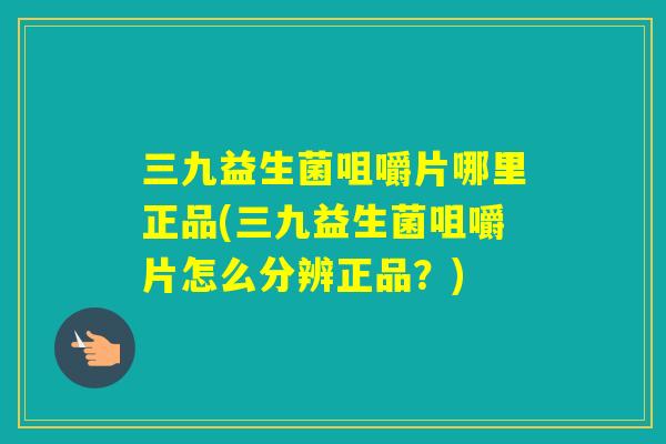 三九益生菌咀嚼片哪里正品(三九益生菌咀嚼片怎么分辨正品?) 三九益生菌咀嚼片哪里正品(三九益生菌咀嚼片怎么分辨正品?)
