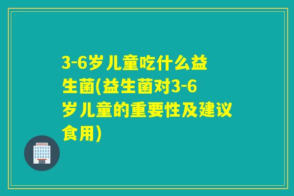 3-6岁儿童吃什么益生菌(益生菌对3-6岁儿童的重要性及建议食用)