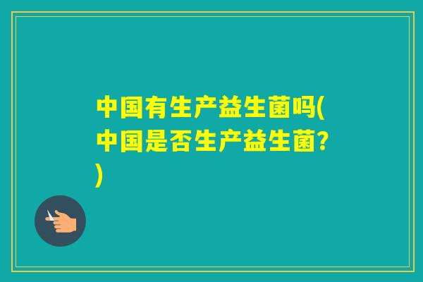 中国有生产益生菌吗(中国是否生产益生菌?) 中国有生产益生菌吗(中国是否生产益生菌?)
