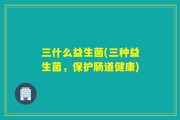 三什么益生菌(三种益生菌,保护肠道健康) 三什么益生菌(三种益生菌,保护肠道健康)