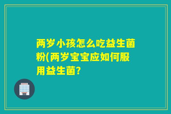 两岁小孩怎么吃益生菌粉(两岁宝宝应如何服用益生菌？
