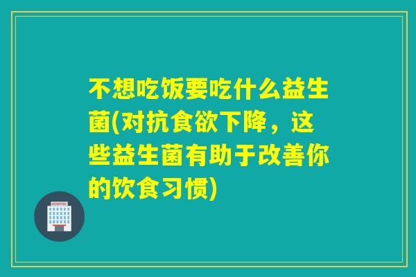 不想吃饭要吃什么益生菌(对抗下降，这些益生菌有助于改善你的饮食习惯)