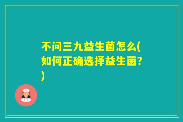不问三九益生菌怎么(如何正确选择益生菌？)