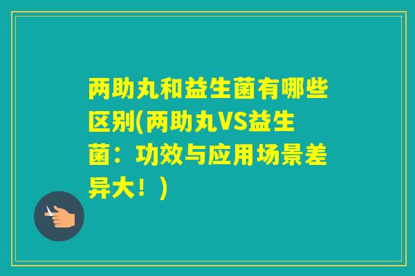 两助丸和益生菌有哪些区别(两助丸VS益生菌：功效与应用场景差异大！)