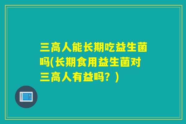 人能长期吃益生菌吗(长期食用益生菌对人有益吗?) 人能长期吃益生菌吗(长期食用益生菌对人有益吗?)