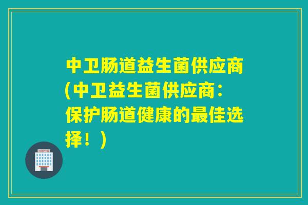 中卫肠道益生菌供应商(中卫益生菌供应商:保护肠道健康的佳选择!) 中卫肠道益生菌供应商(中卫益生菌供应商:保护肠道健康的佳选择!)
