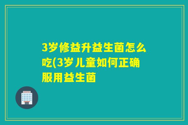 3岁修益升益生菌怎么吃(3岁儿童如何正确服用益生菌