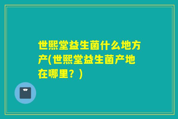 世熙堂益生菌什么地方产(世熙堂益生菌产地在哪里？)