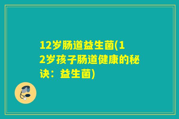 12岁肠道益生菌(12岁孩子肠道健康的秘诀：益生菌)