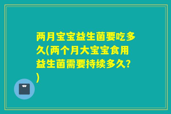 两月宝宝益生菌要吃多久(两个月大宝宝食用益生菌需要持续多久？)