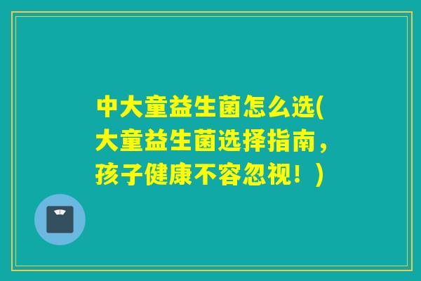 中大童益生菌怎么选(大童益生菌选择指南，孩子健康不容忽视！)