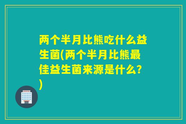 两个半月比熊吃什么益生菌(两个半月比熊佳益生菌来源是什么？)
