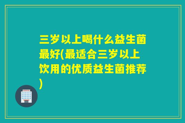 三岁以上喝什么益生菌好(适合三岁以上饮用的优质益生菌推荐)