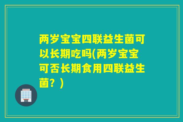 两岁宝宝四联益生菌可以长期吃吗(两岁宝宝可否长期食用四联益生菌？)