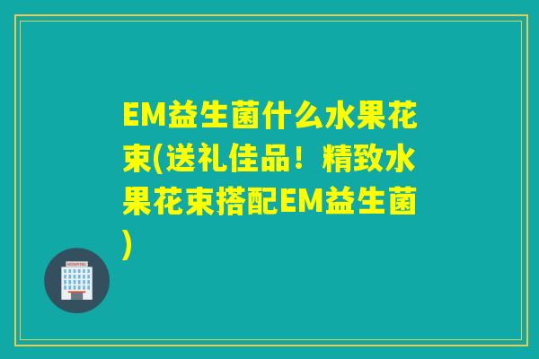 EM益生菌什么水果花束(送礼佳品!精致水果花束搭配EM益生菌) EM益生菌什么水果花束(送礼佳品!精致水果花束搭配EM益生菌)