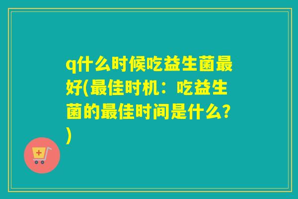 q什么时候吃益生菌好(佳时机:吃益生菌的佳时间是什么?) q什么时候吃益生菌好(佳时机:吃益生菌的佳时间是什么?)