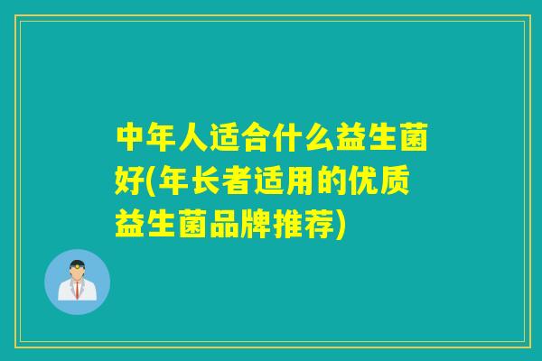 中年人适合什么益生菌好(年长者适用的优质益生菌品牌推荐) 中年人适合什么益生菌好(年长者适用的优质益生菌品牌推荐)