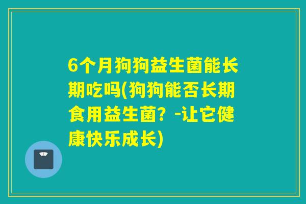 6个月狗狗益生菌能长期吃吗(狗狗能否长期食用益生菌?-让它健康快乐成长) 6个月狗狗益生菌能长期吃吗(狗狗能否长期食用益生菌?-让它健康快乐成长)