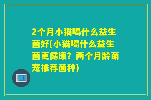 2个月小猫喝什么益生菌好(小猫喝什么益生菌更健康?两个月龄萌宠推荐菌种) 2个月小猫喝什么益生菌好(小猫喝什么益生菌更健康?两个月龄萌宠推荐菌种)