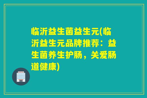 临沂益生菌益生元(临沂益生元品牌推荐:益生菌养生护肠,关爱肠道健康) 临沂益生菌益生元(临沂益生元品牌推荐:益生菌养生护肠,关爱肠道健康)