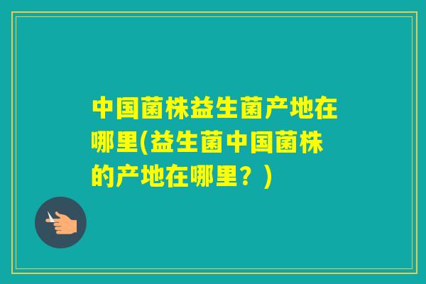 中国菌株益生菌产地在哪里(益生菌中国菌株的产地在哪里？)
