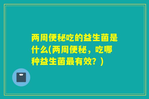两周吃的益生菌是什么(两周,吃哪种益生菌有效?) 两周吃的益生菌是什么(两周,吃哪种益生菌有效?)