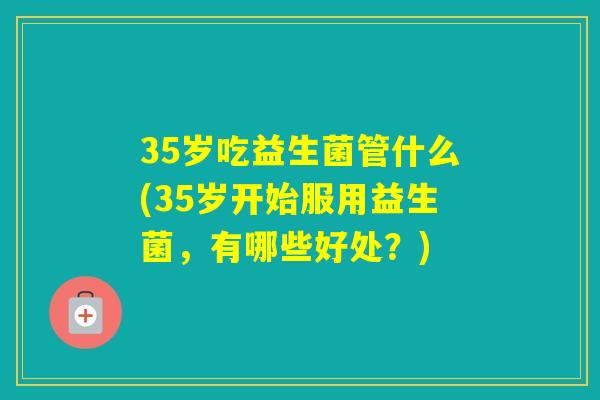 35岁吃益生菌管什么(35岁开始服用益生菌,有哪些好处?) 35岁吃益生菌管什么(35岁开始服用益生菌,有哪些好处?)