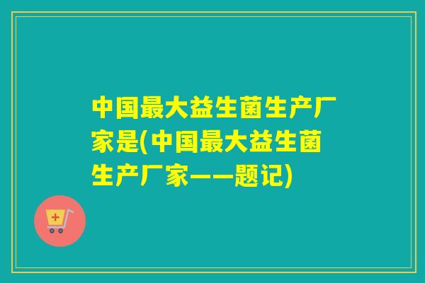 中国大益生菌生产厂家是(中国大益生菌生产厂家——题记) 中国大益生菌生产厂家是(中国大益生菌生产厂家——题记)