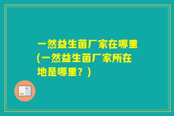 一然益生菌厂家在哪里(一然益生菌厂家所在地是哪里?) 一然益生菌厂家在哪里(一然益生菌厂家所在地是哪里?)