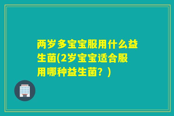两岁多宝宝服用什么益生菌(2岁宝宝适合服用哪种益生菌?) 两岁多宝宝服用什么益生菌(2岁宝宝适合服用哪种益生菌?)