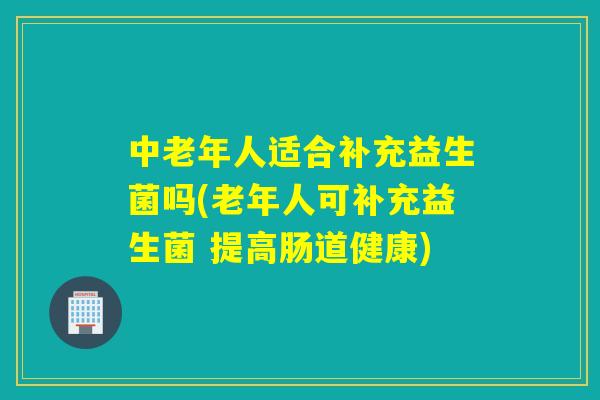 中老年人适合补充益生菌吗(老年人可补充益生菌 提高肠道健康) 中老年人适合补充益生菌吗(老年人可补充益生菌 提高肠道健康)