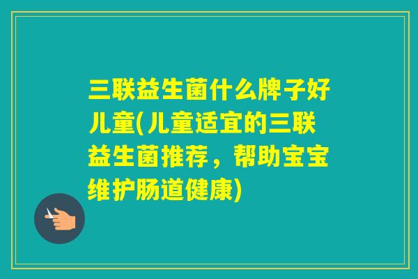 三联益生菌什么牌子好儿童(儿童适宜的三联益生菌推荐，帮助宝宝维护肠道健康)