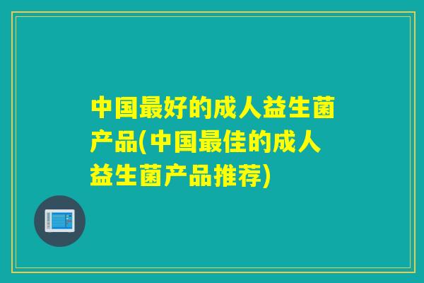 中国好的成人益生菌产品(中国佳的成人益生菌产品推荐)