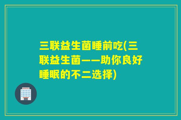 三联益生菌睡前吃(三联益生菌——助你良好的不二选择) 三联益生菌睡前吃(三联益生菌——助你良好的不二选择)