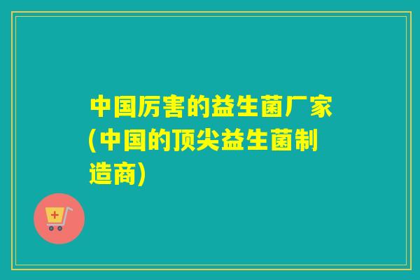 中国厉害的益生菌厂家(中国的益生菌制造商)
