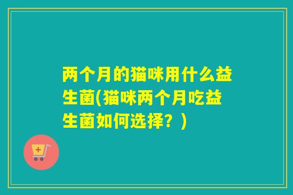 两个月的猫咪用什么益生菌(猫咪两个月吃益生菌如何选择？)