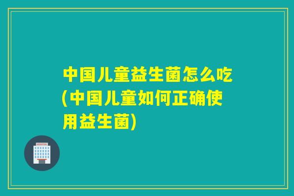 中国儿童益生菌怎么吃(中国儿童如何正确使用益生菌) 中国儿童益生菌怎么吃(中国儿童如何正确使用益生菌)
